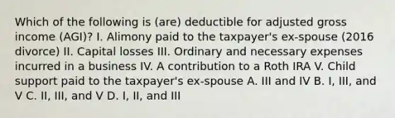 Which of the following is (are) deductible for adjusted gross income (AGI)? I. Alimony paid to the taxpayer's ex-spouse (2016 divorce) II. Capital losses III. Ordinary and necessary expenses incurred in a business IV. A contribution to a Roth IRA V. Child support paid to the taxpayer's ex-spouse A. III and IV B. I, III, and V C. II, III, and V D. I, II, and III