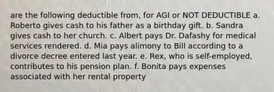 are the following deductible from, for AGI or NOT DEDUCTIBLE a. Roberto gives cash to his father as a birthday gift. b. Sandra gives cash to her church. c. Albert pays Dr. Dafashy for medical services rendered. d. Mia pays alimony to Bill according to a divorce decree entered last year. e. Rex, who is self-employed, contributes to his pension plan. f. Bonita pays expenses associated with her rental property