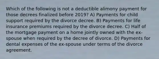 Which of the following is not a deductible alimony payment for those decrees finalized before 2019? A) Payments for child support required by the divorce decree. B) Payments for life insurance premiums required by the divorce decree. C) Half of the mortgage payment on a home jointly owned with the ex-spouse when required by the decree of divorce. D) Payments for dental expenses of the ex-spouse under terms of the divorce agreement.