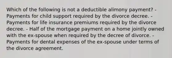 Which of the following is not a deductible alimony payment? - Payments for child support required by the divorce decree. - Payments for life insurance premiums required by the divorce decree. - Half of the mortgage payment on a home jointly owned with the ex-spouse when required by the decree of divorce. - Payments for dental expenses of the ex-spouse under terms of the divorce agreement.