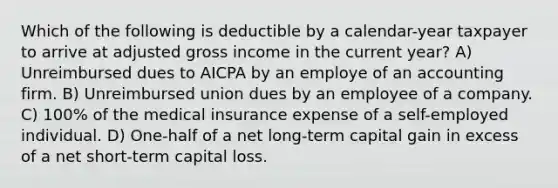 Which of the following is deductible by a calendar-year taxpayer to arrive at adjusted gross income in the current year? A) Unreimbursed dues to AICPA by an employe of an accounting firm. B) Unreimbursed union dues by an employee of a company. C) 100% of the medical insurance expense of a self-employed individual. D) One-half of a net long-term capital gain in excess of a net short-term capital loss.