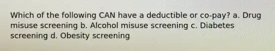 Which of the following CAN have a deductible or co-pay? a. Drug misuse screening b. Alcohol misuse screening c. Diabetes screening d. Obesity screening