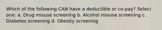 Which of the following CAN have a deductible or co-pay? Select one: a. Drug misuse screening b. Alcohol misuse screening c. Diabetes screening d. Obesity screening