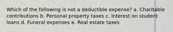 Which of the following is not a deductible expense? a. Charitable contributions b. Personal property taxes c. Interest on student loans d. Funeral expenses e. Real estate taxes