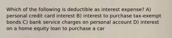 Which of the following is deductible as interest expense? A) personal credit card interest B) interest to purchase tax-exempt bonds C) bank service charges on personal account D) interest on a home equity loan to purchase a car