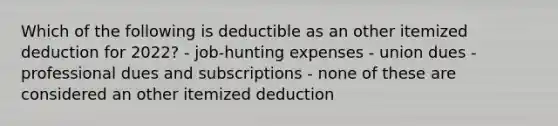 Which of the following is deductible as an other itemized deduction for 2022? - job-hunting expenses - union dues - professional dues and subscriptions - none of these are considered an other itemized deduction