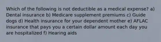 Which of the following is not deductible as a medical expense? a) Dental insurance b) Medicare supplement premiums c) Guide dogs d) Health insurance for your dependent mother e) AFLAC insurance that pays you a certain dollar amount each day you are hospitalized f) Hearing aids