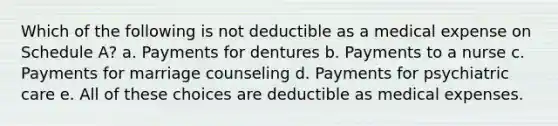 Which of the following is not deductible as a medical expense on Schedule A? a. Payments for dentures b. Payments to a nurse c. Payments for marriage counseling d. Payments for psychiatric care e. All of these choices are deductible as medical expenses.