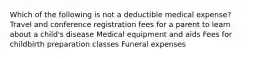 Which of the following is not a deductible medical expense? Travel and conference registration fees for a parent to learn about a child's disease Medical equipment and aids Fees for childbirth preparation classes Funeral expenses