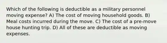 Which of the following is deductible as a military personnel moving expense? A) The cost of moving household goods. B) Meal costs incurred during the move. C) The cost of a pre-move house hunting trip. D) All of these are deductible as moving expenses.