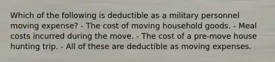 Which of the following is deductible as a military personnel moving expense? - The cost of moving household goods. - Meal costs incurred during the move. - The cost of a pre-move house hunting trip. - All of these are deductible as moving expenses.