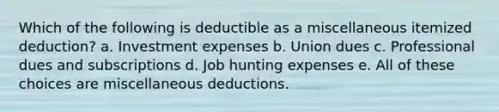 Which of the following is deductible as a miscellaneous itemized deduction? a. Investment expenses b. Union dues c. Professional dues and subscriptions d. Job hunting expenses e. All of these choices are miscellaneous deductions.