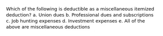 Which of the following is deductible as a miscellaneous itemized deduction? a. Union dues b. Professional dues and subscriptions c. Job hunting expenses d. Investment expenses e. All of the above are miscellaneous deductions