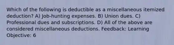 Which of the following is deductible as a miscellaneous itemized deduction? A) Job-hunting expenses. B) Union dues. C) Professional dues and subscriptions. D) All of the above are considered miscellaneous deductions. Feedback: Learning Objective: 6