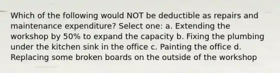 Which of the following would NOT be deductible as repairs and maintenance expenditure? Select one: a. Extending the workshop by 50% to expand the capacity b. Fixing the plumbing under the kitchen sink in the office c. Painting the office d. Replacing some broken boards on the outside of the workshop