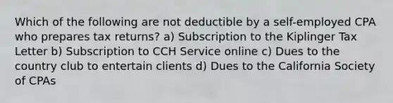 Which of the following are not deductible by a self-employed CPA who prepares tax returns? a) Subscription to the Kiplinger Tax Letter b) Subscription to CCH Service online c) Dues to the country club to entertain clients d) Dues to the California Society of CPAs