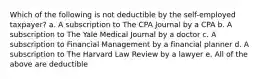 Which of the following is not deductible by the self-employed taxpayer? a. A subscription to The CPA Journal by a CPA b. A subscription to The Yale Medical Journal by a doctor c. A subscription to Financial Management by a financial planner d. A subscription to The Harvard Law Review by a lawyer e. All of the above are deductible