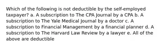 Which of the following is not deductible by the self-employed taxpayer? a. A subscription to The CPA Journal by a CPA b. A subscription to The Yale Medical Journal by a doctor c. A subscription to Financial Management by a financial planner d. A subscription to The Harvard Law Review by a lawyer e. All of the above are deductible