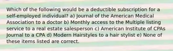 Which of the following would be a deductible subscription for a self-employed individual? a) Journal of the American Medical Association to a doctor b) Monthly access to the Multiple listing service to a real estate salesperson c) American Institute of CPAs Journal to a CPA d) Modern Hairstyles to a hair stylist e) None of these items listed are correct.