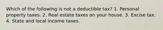 Which of the following is not a deductible tax? 1. Personal property taxes. 2. Real estate taxes on your house. 3. Excise tax. 4. State and local income taxes.