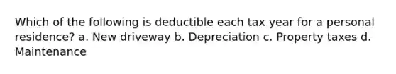 Which of the following is deductible each tax year for a personal residence? a. New driveway b. Depreciation c. Property taxes d. Maintenance