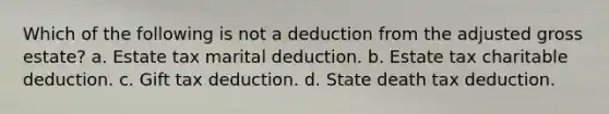 Which of the following is not a deduction from the adjusted gross estate? a. Estate tax marital deduction. b. Estate tax charitable deduction. c. Gift tax deduction. d. State death tax deduction.