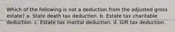 Which of the following is not a deduction from the adjusted gross estate? a. State death tax deduction. b. Estate tax charitable deduction. c. Estate tax marital deduction. d. Gift tax deduction.