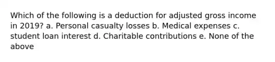 Which of the following is a deduction for adjusted gross income in 2019? a. Personal casualty losses b. Medical expenses c. student loan interest d. Charitable contributions e. None of the above