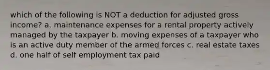 which of the following is NOT a deduction for adjusted gross income? a. maintenance expenses for a rental property actively managed by the taxpayer b. moving expenses of a taxpayer who is an active duty member of the armed forces c. real estate taxes d. one half of self employment tax paid