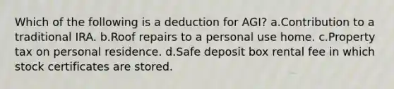 Which of the following is a deduction for AGI? a.Contribution to a traditional IRA. b.Roof repairs to a personal use home. c.Property tax on personal residence. d.Safe deposit box rental fee in which stock certificates are stored.