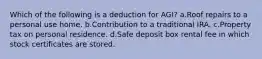 Which of the following is a deduction for AGI? a.Roof repairs to a personal use home. b.Contribution to a traditional IRA. c.Property tax on personal residence. d.Safe deposit box rental fee in which stock certificates are stored.