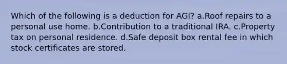 Which of the following is a deduction for AGI? a.Roof repairs to a personal use home. b.Contribution to a traditional IRA. c.Property tax on personal residence. d.Safe deposit box rental fee in which stock certificates are stored.