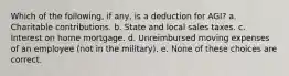 Which of the following, if any, is a deduction for AGI? a. Charitable contributions. b. State and local sales taxes. c. Interest on home mortgage. d. Unreimbursed moving expenses of an employee (not in the military). e. None of these choices are correct.