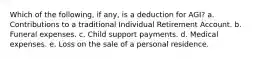 Which of the following, if any, is a deduction for AGI? a. Contributions to a traditional Individual Retirement Account. b. Funeral expenses. c. Child support payments. d. Medical expenses. e. Loss on the sale of a personal residence.