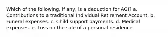 Which of the following, if any, is a deduction for AGI? a. Contributions to a traditional Individual Retirement Account. b. Funeral expenses. c. Child support payments. d. Medical expenses. e. Loss on the sale of a personal residence.