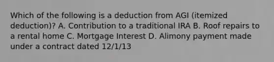 Which of the following is a deduction from AGI (itemized deduction)? A. Contribution to a traditional IRA B. Roof repairs to a rental home C. Mortgage Interest D. Alimony payment made under a contract dated 12/1/13