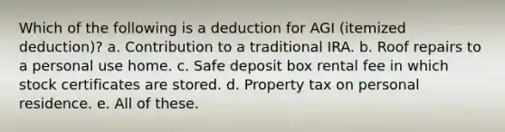 Which of the following is a deduction for AGI (itemized deduction)? a. Contribution to a traditional IRA. b. Roof repairs to a personal use home. c. Safe deposit box rental fee in which stock certificates are stored. d. Property tax on personal residence. e. All of these.