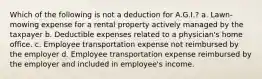 Which of the following is not a deduction for A.G.I.? a. Lawn-mowing expense for a rental property actively managed by the taxpayer b. Deductible expenses related to a physician's home office. c. Employee transportation expense not reimbursed by the employer d. Employee transportation expense reimbursed by the employer and included in employee's income.