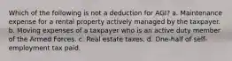 Which of the following is not a deduction for AGI? a. Maintenance expense for a rental property actively managed by the taxpayer. b. Moving expenses of a taxpayer who is an active duty member of the Armed Forces. c. Real estate taxes. d. One-half of self-employment tax paid.