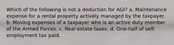 Which of the following is not a deduction for AGI? a. Maintenance expense for a rental property actively managed by the taxpayer. b. Moving expenses of a taxpayer who is an active duty member of the Armed Forces. c. Real estate taxes. d. One-half of self-employment tax paid.