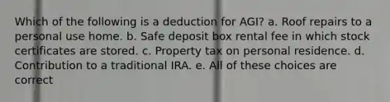 Which of the following is a deduction for AGI? a. Roof repairs to a personal use home. b. Safe deposit box rental fee in which stock certificates are stored. c. Property tax on personal residence. d. Contribution to a traditional IRA. e. All of these choices are correct