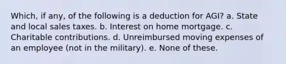 Which, if any, of the following is a deduction for AGI? a. State and local sales taxes. b. Interest on home mortgage. c. Charitable contributions. d. Unreimbursed moving expenses of an employee (not in the military). e. None of these.