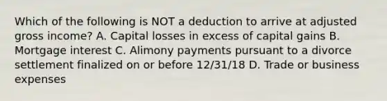 Which of the following is NOT a deduction to arrive at adjusted gross income? A. Capital losses in excess of capital gains B. Mortgage interest C. Alimony payments pursuant to a divorce settlement finalized on or before 12/31/18 D. Trade or business expenses