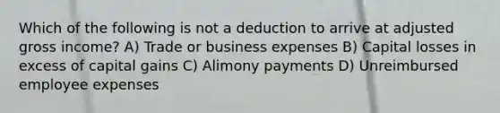 Which of the following is not a deduction to arrive at adjusted gross income? A) Trade or business expenses B) Capital losses in excess of capital gains C) Alimony payments D) Unreimbursed employee expenses