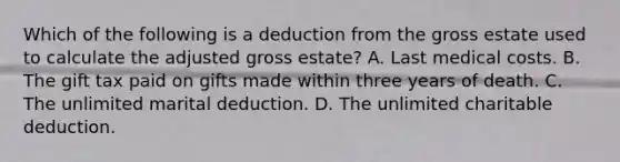 Which of the following is a deduction from the gross estate used to calculate the adjusted gross estate? A. Last medical costs. B. The gift tax paid on gifts made within three years of death. C. The unlimited marital deduction. D. The unlimited charitable deduction.