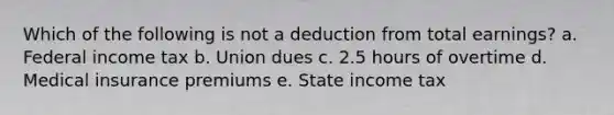 Which of the following is not a deduction from total earnings? a. Federal income tax b. Union dues c. 2.5 hours of overtime d. Medical insurance premiums e. State income tax