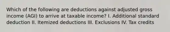 Which of the following are deductions against adjusted gross income (AGI) to arrive at taxable income? I. Additional standard deduction II. Itemized deductions III. Exclusions IV. Tax credits