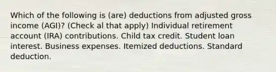 Which of the following is (are) deductions from adjusted gross income (AGI)? (Check al that apply) Individual retirement account (IRA) contributions. Child tax credit. Student loan interest. Business expenses. Itemized deductions. Standard deduction.