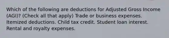 Which of the following are deductions for Adjusted Gross Income (AGI)? (Check all that apply) Trade or business expenses. Itemized deductions. Child tax credit. Student loan interest. Rental and royalty expenses.