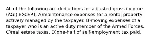 All of the following are deductions for adjusted gross income (AGI) EXCEPT: A)maintenance expenses for a rental property actively managed by the taxpayer. B)moving expenses of a taxpayer who is an active duty member of the Armed Forces. C)real estate taxes. D)one-half of self-employment tax paid.